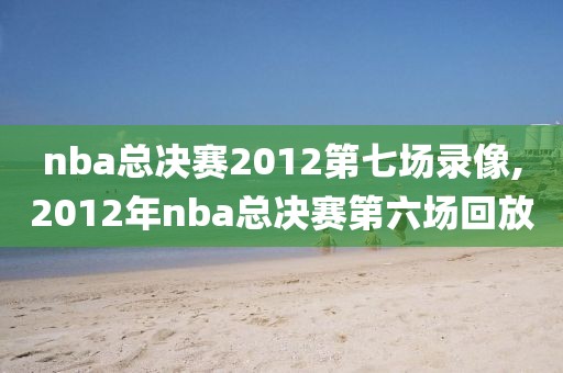 nba总决赛2012第七场录像,2012年nba总决赛第六场回放