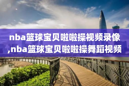nba篮球宝贝啦啦操视频录像,nba篮球宝贝啦啦操舞蹈视频