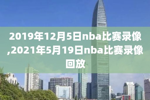 2019年12月5日nba比赛录像,2021年5月19日nba比赛录像回放