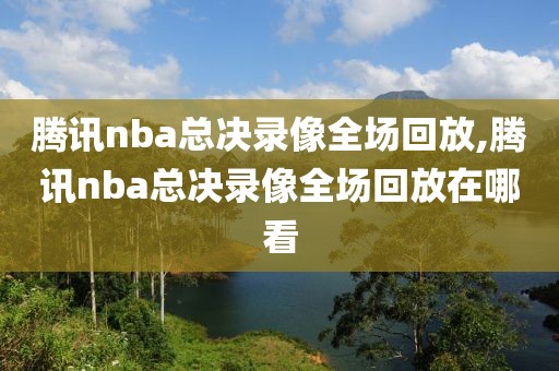 腾讯nba总决录像全场回放,腾讯nba总决录像全场回放在哪看