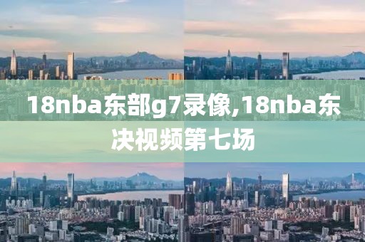 18nba东部g7录像,18nba东决视频第七场