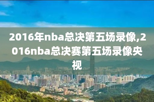 2016年nba总决第五场录像,2016nba总决赛第五场录像央视