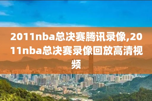 2011nba总决赛腾讯录像,2011nba总决赛录像回放高清视频