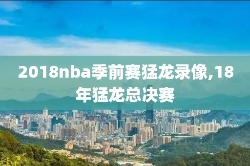 2018nba季前赛猛龙录像,18年猛龙总决赛 2018nba季前赛猛龙录像,18年猛龙总决赛