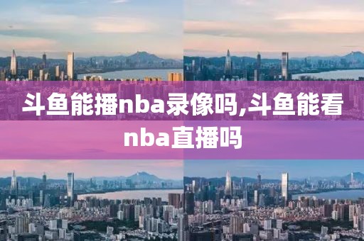 斗鱼能播nba录像吗,斗鱼能看nba直播吗