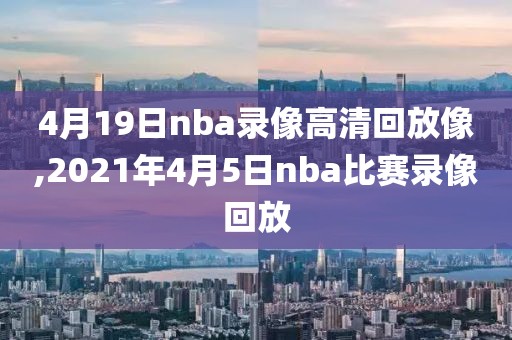 4月19日nba录像高清回放像,2021年4月5日nba比赛录像回放