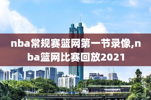 nba常规赛篮网第一节录像,nba篮网比赛回放2021