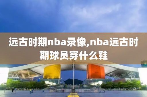 远古时期nba录像,nba远古时期球员穿什么鞋