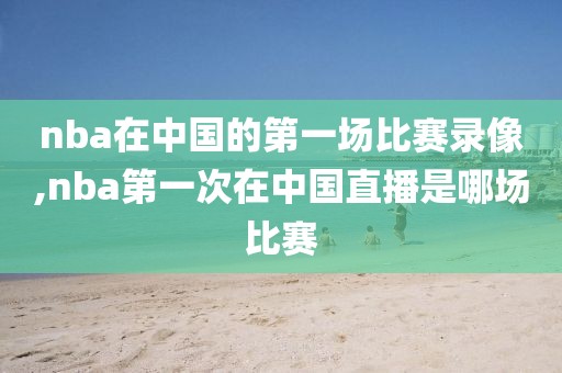 nba在中国的第一场比赛录像,nba第一次在中国直播是哪场比赛