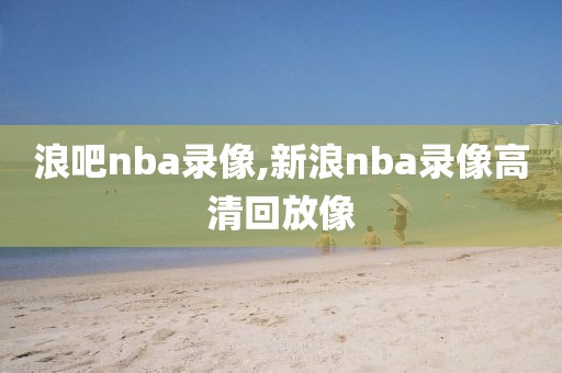浪吧nba录像,新浪nba录像高清回放像