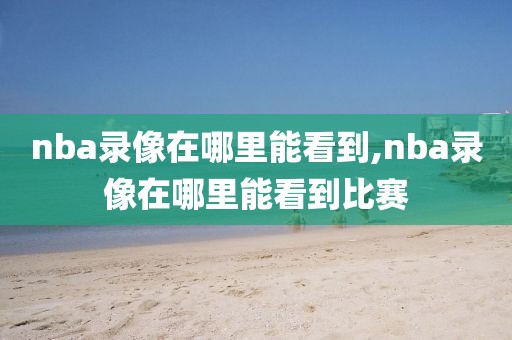 nba录像在哪里能看到,nba录像在哪里能看到比赛