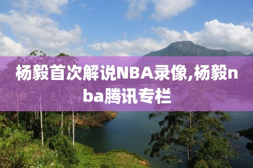 杨毅首次解说NBA录像,杨毅nba腾讯专栏
