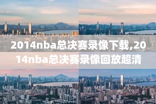 2014nba总决赛录像下载,2014nba总决赛录像回放超清