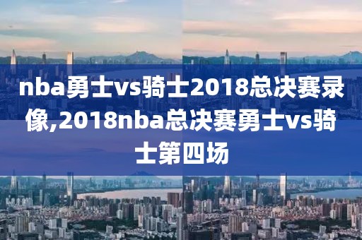 nba勇士vs骑士2018总决赛录像,2018nba总决赛勇士vs骑士第四场