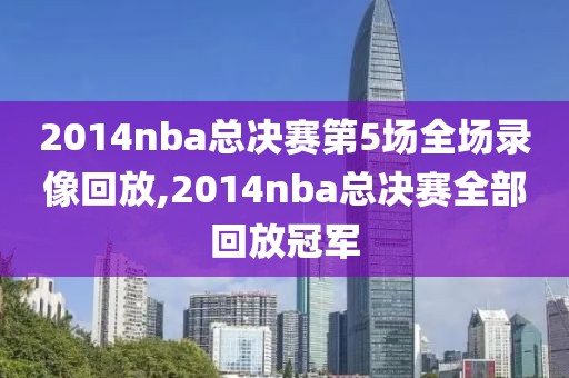 2014nba总决赛第5场全场录像回放,2014nba总决赛全部回放冠军