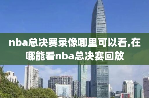 nba总决赛录像哪里可以看,在哪能看nba总决赛回放
