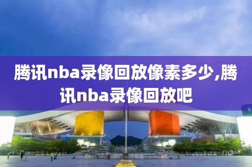 腾讯nba录像回放像素多少,腾讯nba录像回放吧