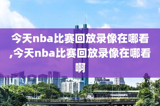 今天nba比赛回放录像在哪看,今天nba比赛回放录像在哪看啊
