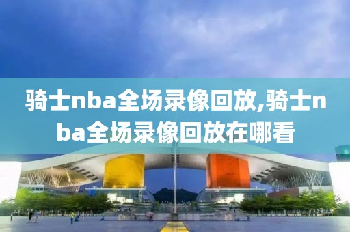 骑士nba全场录像回放,骑士nba全场录像回放在哪看