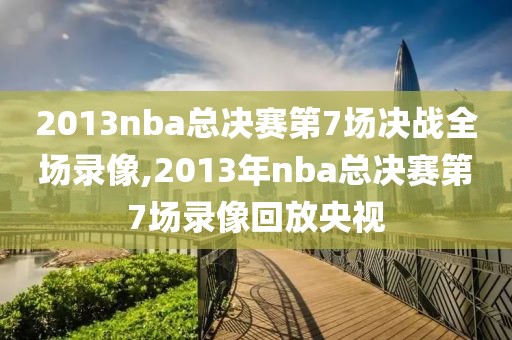 2013nba总决赛第7场决战全场录像,2013年nba总决赛第7场录像回放央视