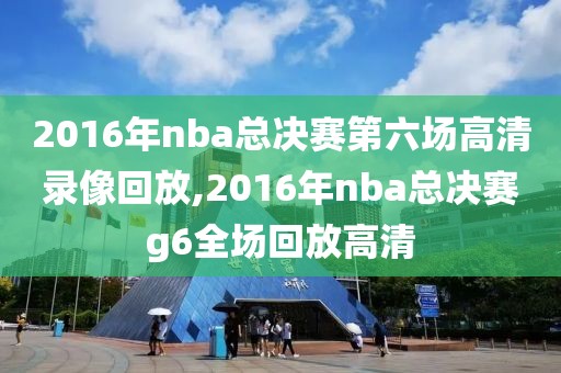 2016年nba总决赛第六场高清录像回放,2016年nba总决赛g6全场回放高清 2016年nba总决赛第六场高清录像回放,2016年nba总决赛g6全场回放高清