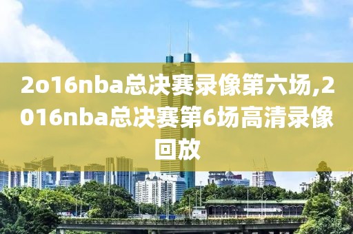 2o16nba总决赛录像第六场,2016nba总决赛第6场高清录像回放