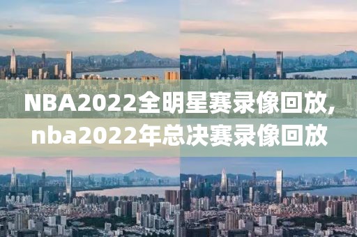 NBA2022全明星赛录像回放,nba2022年总决赛录像回放