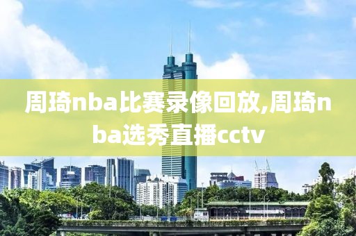 周琦nba比赛录像回放,周琦nba选秀直播cctv