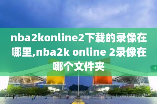 nba2konline2下载的录像在哪里,nba2k online 2录像在哪个文件夹