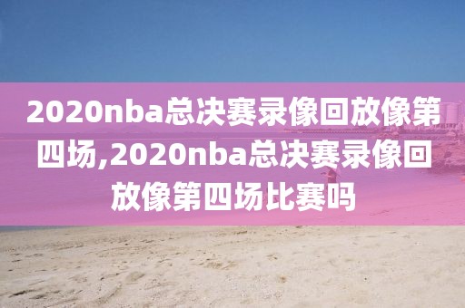 2020nba总决赛录像回放像第四场,2020nba总决赛录像回放像第四场比赛吗