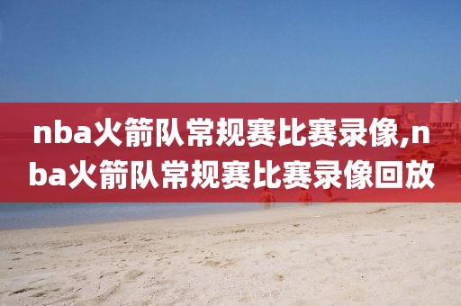 nba火箭队常规赛比赛录像,nba火箭队常规赛比赛录像回放