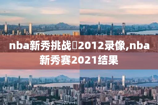 nba新秀挑战賽2012录像,nba新秀赛2021结果