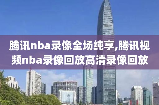 腾讯nba录像全场纯享,腾讯视频nba录像回放高清录像回放