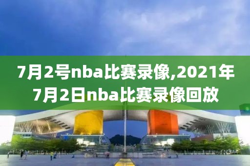 7月2号nba比赛录像,2021年7月2日nba比赛录像回放
