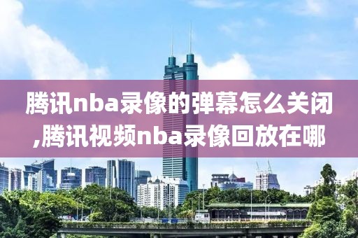 腾讯nba录像的弹幕怎么关闭,腾讯视频nba录像回放在哪
