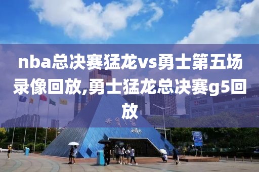 nba总决赛猛龙vs勇士第五场录像回放,勇士猛龙总决赛g5回放
