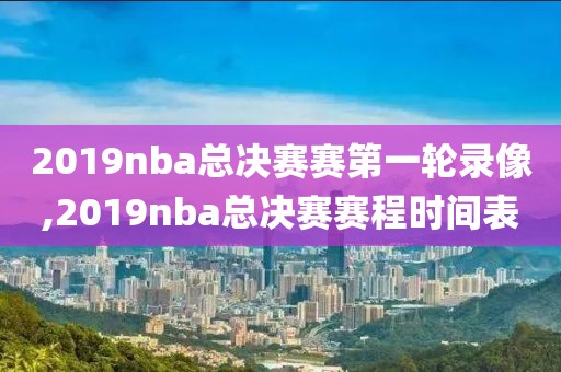 2019nba总决赛赛第一轮录像,2019nba总决赛赛程时间表