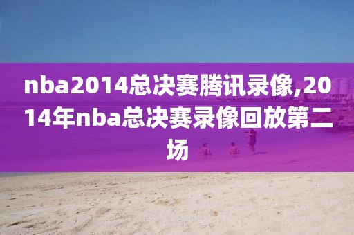 nba2014总决赛腾讯录像,2014年nba总决赛录像回放第二场