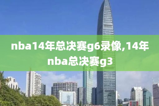 nba14年总决赛g6录像,14年nba总决赛g3