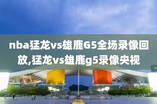 nba猛龙vs雄鹿G5全场录像回放,猛龙vs雄鹿g5录像央视