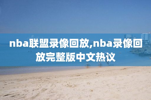 nba联盟录像回放,nba录像回放完整版中文热议