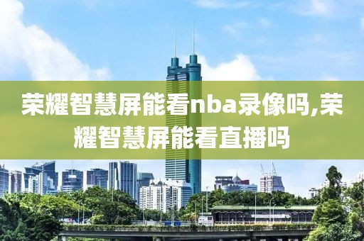 荣耀智慧屏能看nba录像吗,荣耀智慧屏能看直播吗