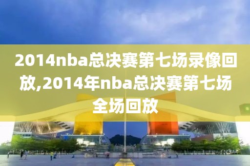 2014nba总决赛第七场录像回放,2014年nba总决赛第七场全场回放