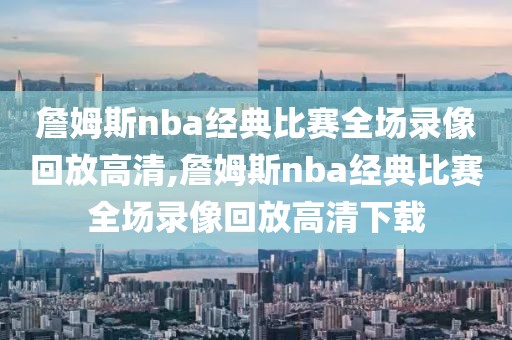 詹姆斯nba经典比赛全场录像回放高清,詹姆斯nba经典比赛全场录像回放高清下载
