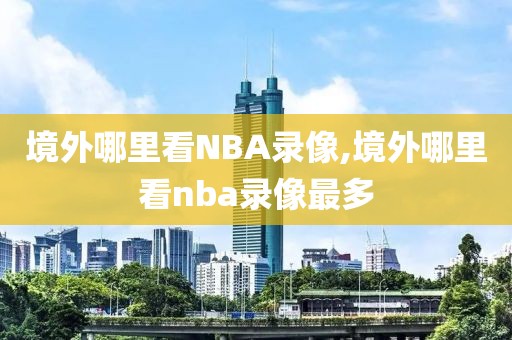 境外哪里看NBA录像,境外哪里看nba录像最多