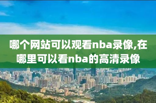 哪个网站可以观看nba录像,在哪里可以看nba的高清录像