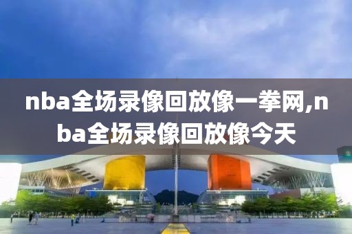 nba全场录像回放像一拳网,nba全场录像回放像今天