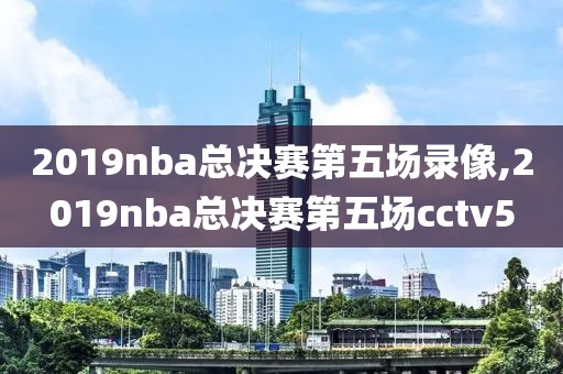 2019nba总决赛第五场录像,2019nba总决赛第五场cctv5