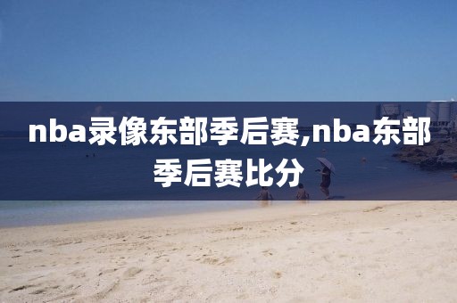 nba录像东部季后赛,nba东部季后赛比分