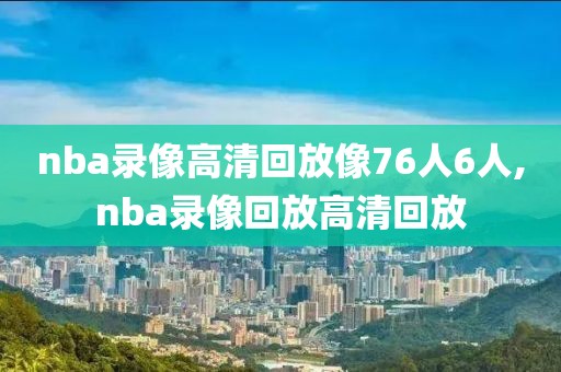 nba录像高清回放像76人6人,nba录像回放高清回放